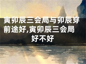 寅卯辰三会局与卯辰穿前途好,寅卯辰三会局好不好