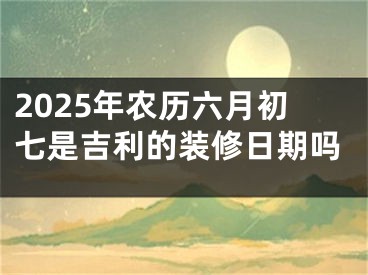 2025年农历六月初七是吉利的装修日期吗