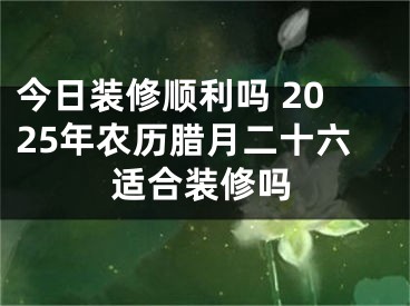 今日装修顺利吗 2025年农历腊月二十六适合装修吗
