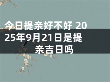 今日提亲好不好 2025年9月21日是提亲吉日吗