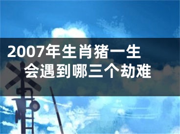 2007年生肖猪一生会遇到哪三个劫难