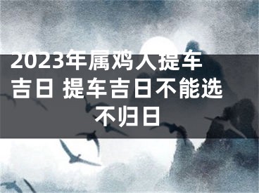 2023年属鸡人提车吉日 提车吉日不能选不归日