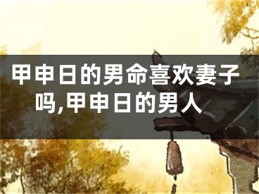 甲申日的男命喜欢妻子吗,甲申日的男人