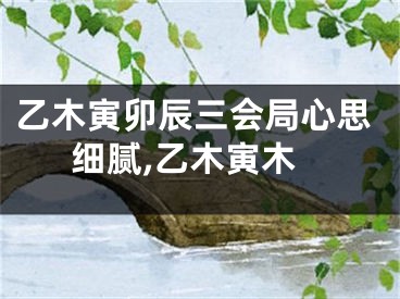 乙木寅卯辰三会局心思细腻,乙木寅木