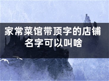 家常菜馆带顶字的店铺名字可以叫啥