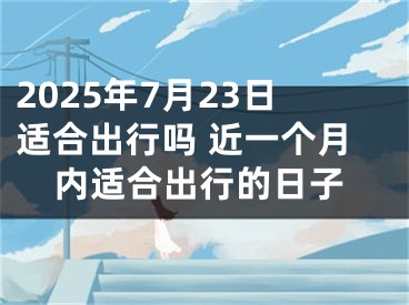 2025年7月23日适合出行吗 近一个月内适合出行的日子