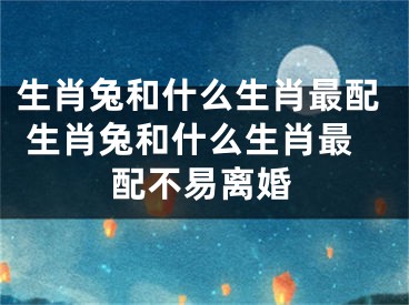 生肖兔和什么生肖最配 生肖兔和什么生肖最配不易离婚