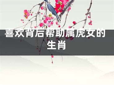 喜欢背后帮助属虎女的生肖