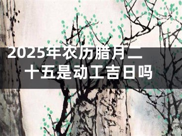 2025年农历腊月二十五是动工吉日吗