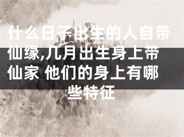 什么日子出生的人自带仙缘,几月出生身上带仙家 他们的身上有哪些特征