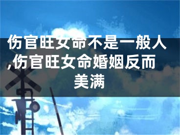 伤官旺女命不是一般人,伤官旺女命婚姻反而美满