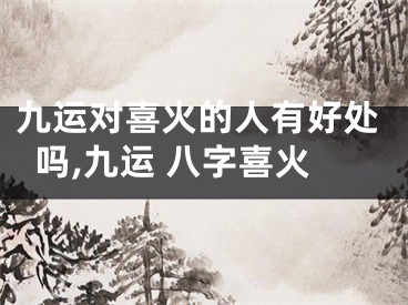 九运对喜火的人有好处吗,九运 八字喜火