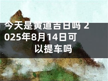 今天是黄道吉日吗 2025年8月14日可以提车吗 
