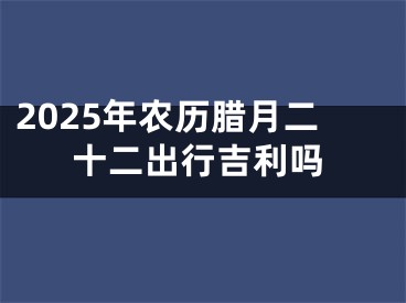 2025年农历腊月二十二出行吉利吗