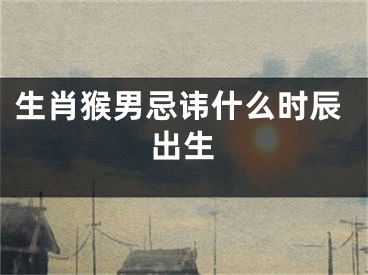 生肖猴男忌讳什么时辰出生