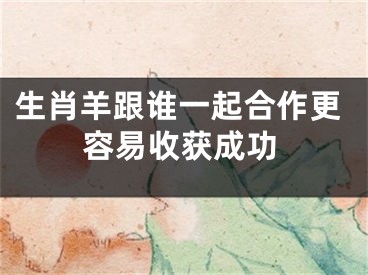 生肖羊跟谁一起合作更容易收获成功