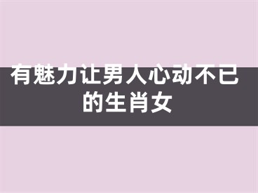 有魅力让男人心动不已的生肖女
