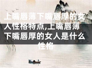 上嘴唇薄下嘴唇厚的女人性格特点,上嘴唇薄下嘴唇厚的女人是什么性格