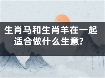 生肖马和生肖羊在一起适合做什么生意?