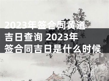 2023年签合同黄道吉日查询 2023年签合同吉日是什么时候