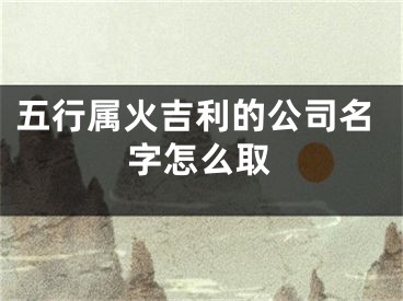 五行属火吉利的公司名字怎么取