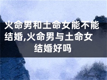 火命男和土命女能不能结婚,火命男与土命女结婚好吗