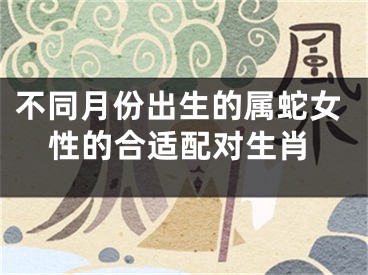 不同月份出生的属蛇女性的合适配对生肖