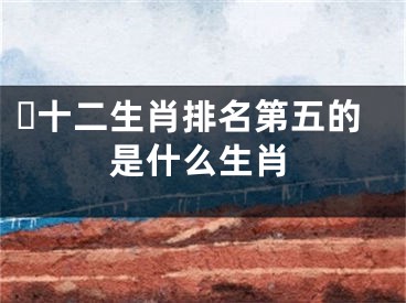 ​十二生肖排名第五的是什么生肖