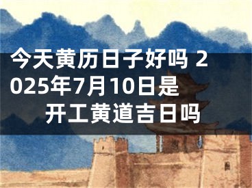 今天黄历日子好吗 2025年7月10日是开工黄道吉日吗