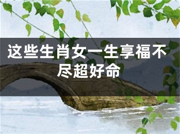 这些生肖女一生享福不尽超好命