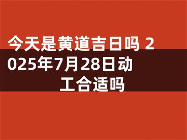 今天是黄道吉日吗 2025年7月28日动工合适吗