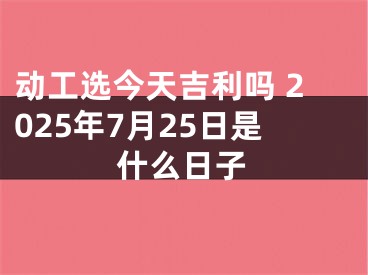 动工选今天吉利吗 2025年7月25日是什么日子