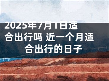 2025年7月1日适合出行吗 近一个月适合出行的日子