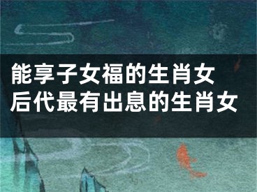 能享子女福的生肖女 后代最有出息的生肖女