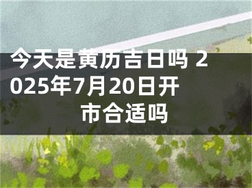 今天是黄历吉日吗 2025年7月20日开市合适吗