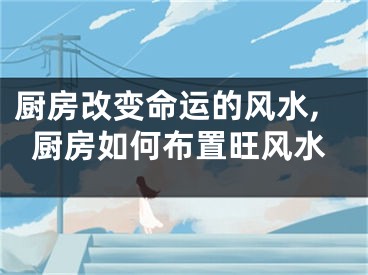 厨房改变命运的风水,厨房如何布置旺风水