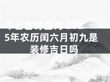 今日吉时查询 2025年农历闰六月初九是装修吉日吗
