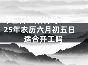 今日开工顺利吗 2025年农历六月初五日适合开工吗