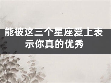 能被这三个星座爱上表示你真的优秀