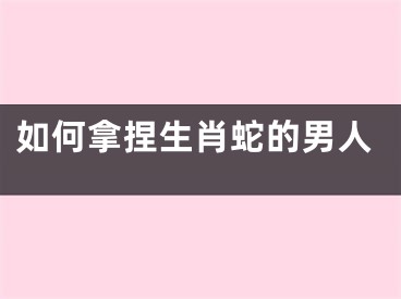 如何拿捏生肖蛇的男人