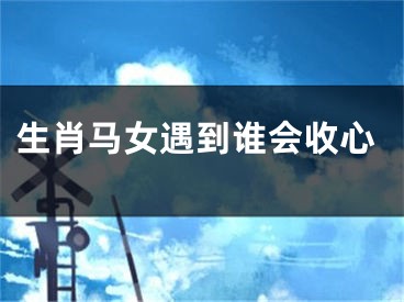生肖马女遇到谁会收心