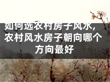 如何选农村房子风水,农村风水房子朝向哪个方向最好