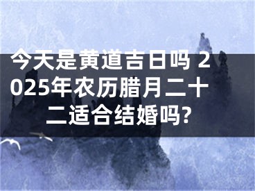 今天是黄道吉日吗 2025年农历腊月二十二适合结婚吗?