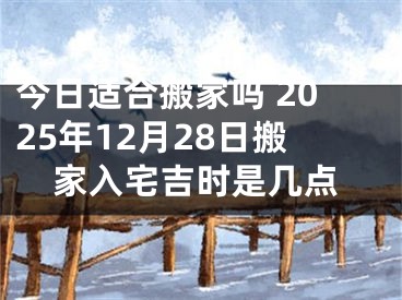 今日适合搬家吗 2025年12月28日搬家入宅吉时是几点