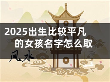 2025出生比较平凡的女孩名字怎么取