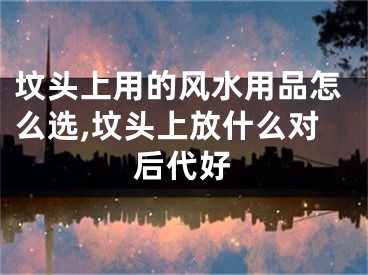 坟头上用的风水用品怎么选,坟头上放什么对后代好