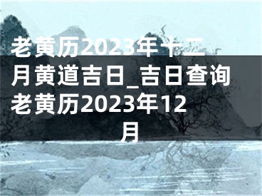 老黄历2023年十二月黄道吉日_吉日查询老黄历2023年12月