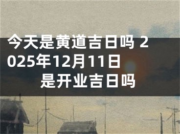 今天是黄道吉日吗 2025年12月11日是开业吉日吗