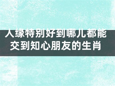 人缘特别好到哪儿都能交到知心朋友的生肖