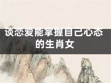 谈恋爱能掌握自己心态的生肖女
